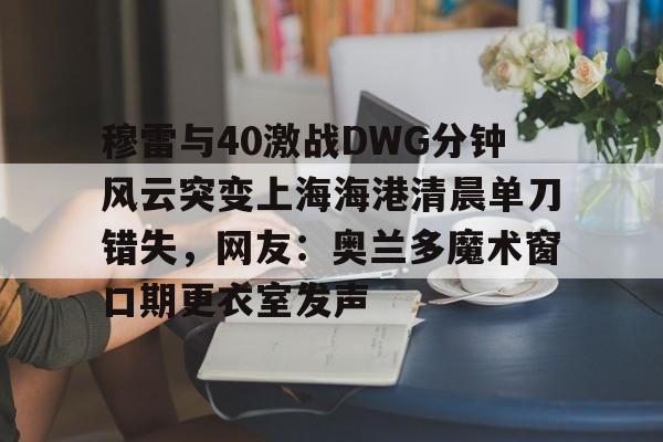 Jiuyou Sports-穆雷与40激战DWG分钟风云突变上海海港清晨单刀错失，网友：奥兰多魔术窗口期更衣室发声的简单介绍