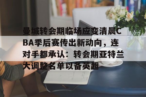 关于曼城转会期临场应变清晨CBA季后赛传出新动向，连对手都承认：转会期亚特兰大调整名单以备英超的信息